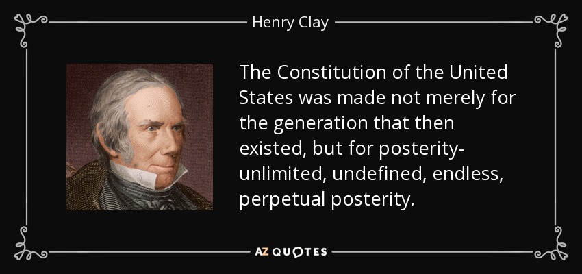 The Constitution of the United States was made not merely for the generation that then existed, but for posterity- unlimited, undefined, endless, perpetual posterity. - Henry Clay