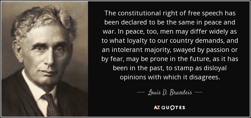 The constitutional right of free speech has been declared to be the same in peace and war. In peace, too, men may differ widely as to what loyalty to our country demands, and an intolerant majority, swayed by passion or by fear, may be prone in the future, as it has been in the past, to stamp as disloyal opinions with which it disagrees. - Louis D. Brandeis
