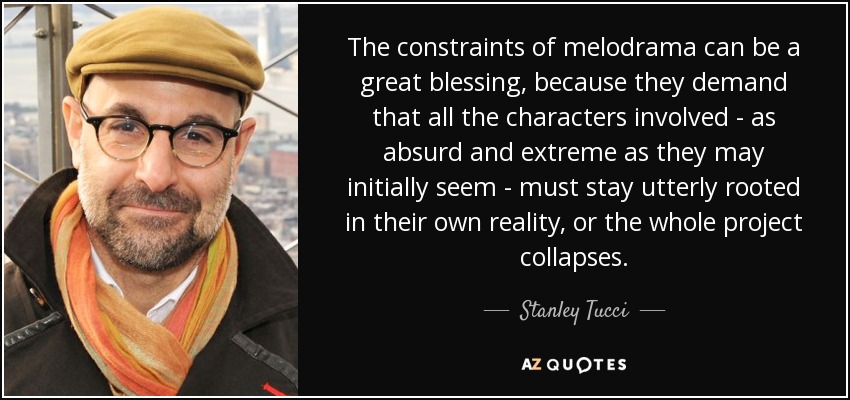 The constraints of melodrama can be a great blessing, because they demand that all the characters involved - as absurd and extreme as they may initially seem - must stay utterly rooted in their own reality, or the whole project collapses. - Stanley Tucci