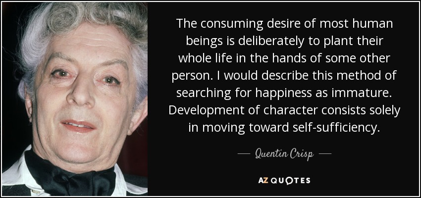 The consuming desire of most human beings is deliberately to plant their whole life in the hands of some other person. I would describe this method of searching for happiness as immature. Development of character consists solely in moving toward self-sufficiency. - Quentin Crisp