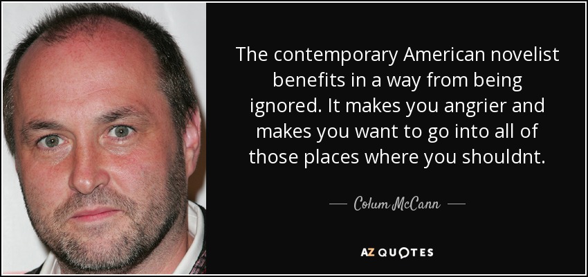 The contemporary American novelist benefits in a way from being ignored. It makes you angrier and makes you want to go into all of those places where you shouldnt. - Colum McCann