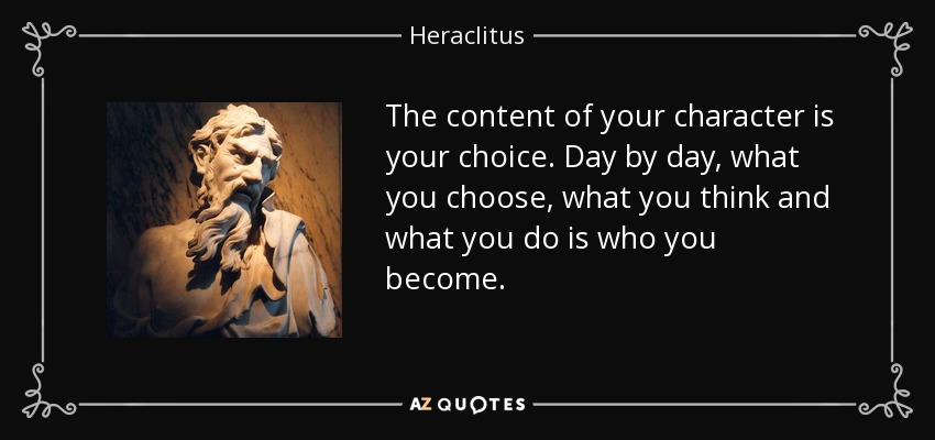 The content of your character is your choice. Day by day, what you choose, what you think and what you do is who you become. - Heraclitus