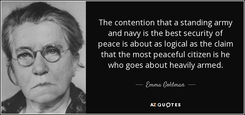 The contention that a standing army and navy is the best security of peace is about as logical as the claim that the most peaceful citizen is he who goes about heavily armed. - Emma Goldman