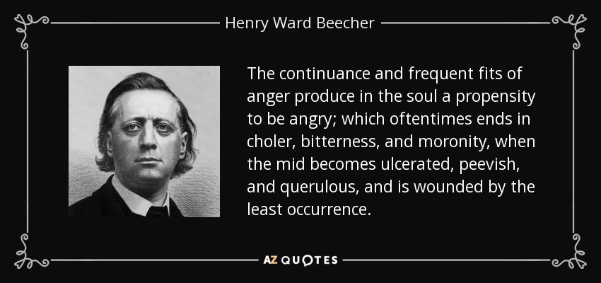 The continuance and frequent fits of anger produce in the soul a propensity to be angry; which oftentimes ends in choler, bitterness, and moronity, when the mid becomes ulcerated, peevish, and querulous, and is wounded by the least occurrence. - Henry Ward Beecher