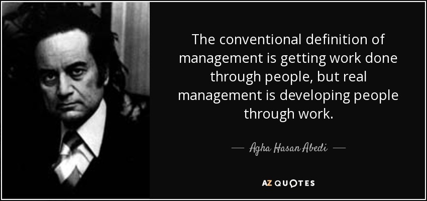 The conventional definition of management is getting work done through people, but real management is developing people through work. - Agha Hasan Abedi