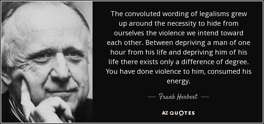 The convoluted wording of legalisms grew up around the necessity to hide from ourselves the violence we intend toward each other. Between depriving a man of one hour from his life and depriving him of his life there exists only a difference of degree. You have done violence to him, consumed his energy. - Frank Herbert