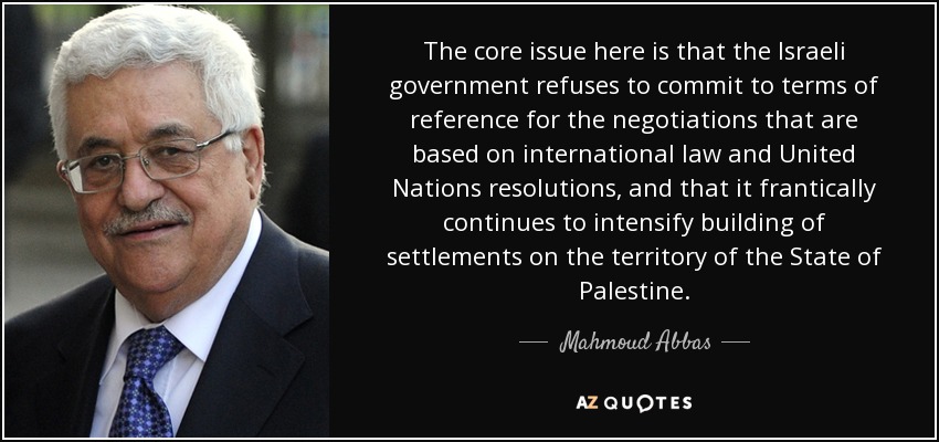 The core issue here is that the Israeli government refuses to commit to terms of reference for the negotiations that are based on international law and United Nations resolutions, and that it frantically continues to intensify building of settlements on the territory of the State of Palestine. - Mahmoud Abbas