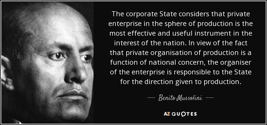 The corporate State considers that private enterprise in the sphere of production is the most effective and useful instrument in the interest of the nation. In view of the fact that private organisation of production is a function of national concern, the organiser of the enterprise is responsible to the State for the direction given to production. - Benito Mussolini