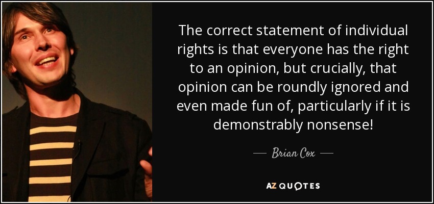 The correct statement of individual rights is that everyone has the right to an opinion, but crucially, that opinion can be roundly ignored and even made fun of, particularly if it is demonstrably nonsense! - Brian Cox