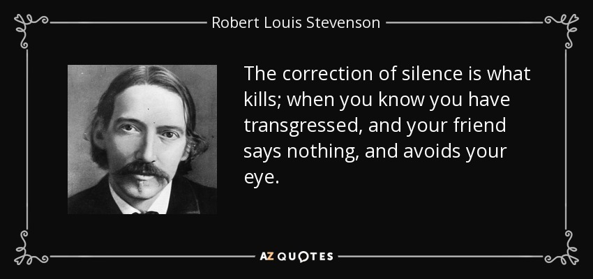 The correction of silence is what kills; when you know you have transgressed, and your friend says nothing, and avoids your eye. - Robert Louis Stevenson
