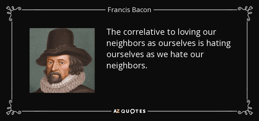 The correlative to loving our neighbors as ourselves is hating ourselves as we hate our neighbors. - Francis Bacon