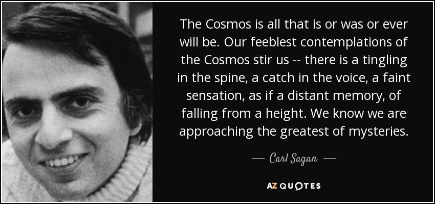 The Cosmos is all that is or was or ever will be. Our feeblest contemplations of the Cosmos stir us -- there is a tingling in the spine, a catch in the voice, a faint sensation, as if a distant memory, of falling from a height. We know we are approaching the greatest of mysteries. - Carl Sagan