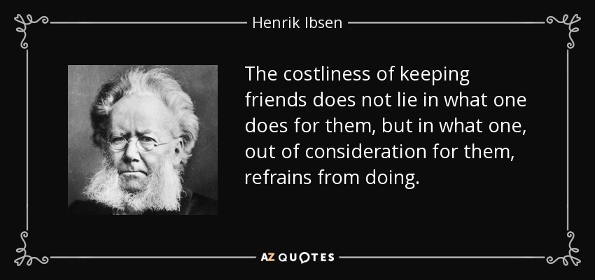 The costliness of keeping friends does not lie in what one does for them, but in what one, out of consideration for them, refrains from doing. - Henrik Ibsen