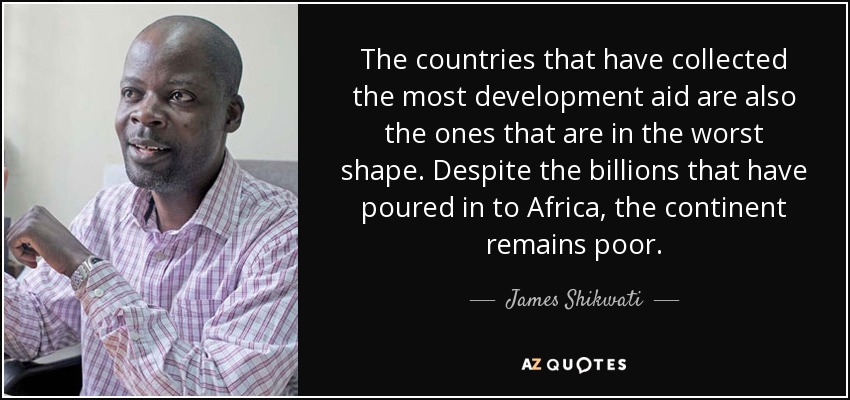 The countries that have collected the most development aid are also the ones that are in the worst shape. Despite the billions that have poured in to Africa, the continent remains poor. - James Shikwati