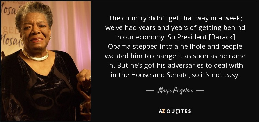 The country didn't get that way in a week; we've had years and years of getting behind in our economy. So President [Barack] Obama stepped into a hellhole and people wanted him to change it as soon as he came in. But he's got his adversaries to deal with in the House and Senate, so it's not easy. - Maya Angelou