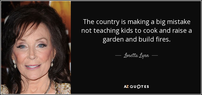 The country is making a big mistake not teaching kids to cook and raise a garden and build fires. - Loretta Lynn