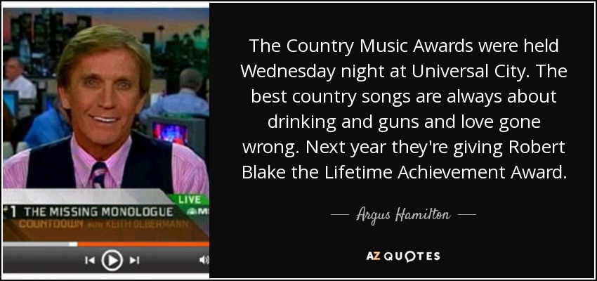 The Country Music Awards were held Wednesday night at Universal City. The best country songs are always about drinking and guns and love gone wrong. Next year they're giving Robert Blake the Lifetime Achievement Award. - Argus Hamilton