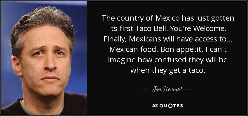 The country of Mexico has just gotten its first Taco Bell. You're Welcome. Finally, Mexicans will have access to... Mexican food. Bon appetit. I can't imagine how confused they will be when they get a taco. - Jon Stewart