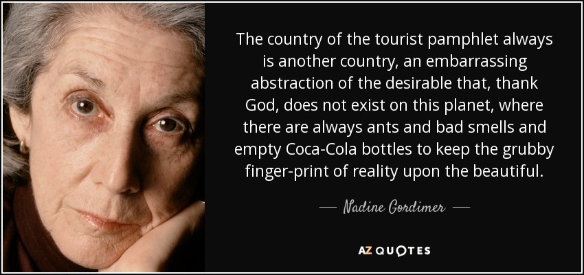 The country of the tourist pamphlet always is another country, an embarrassing abstraction of the desirable that, thank God, does not exist on this planet, where there are always ants and bad smells and empty Coca-Cola bottles to keep the grubby finger-print of reality upon the beautiful. - Nadine Gordimer