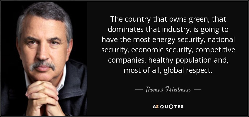 The country that owns green, that dominates that industry, is going to have the most energy security, national security, economic security, competitive companies, healthy population and, most of all, global respect. - Thomas Friedman
