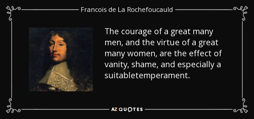 The courage of a great many men, and the virtue of a great many women, are the effect of vanity, shame, and especially a suitabletemperament. - Francois de La Rochefoucauld