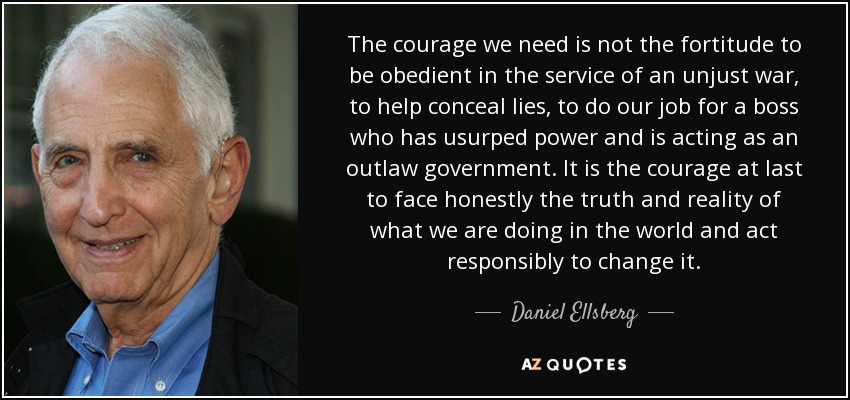 The courage we need is not the fortitude to be obedient in the service of an unjust war, to help conceal lies, to do our job for a boss who has usurped power and is acting as an outlaw government. It is the courage at last to face honestly the truth and reality of what we are doing in the world and act responsibly to change it. - Daniel Ellsberg