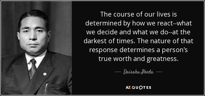 The course of our lives is determined by how we react--what we decide and what we do--at the darkest of times. The nature of that response determines a person's true worth and greatness. - Daisaku Ikeda