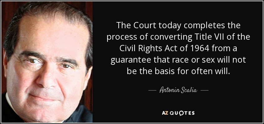 The Court today completes the process of converting Title VII of the Civil Rights Act of 1964 from a guarantee that race or sex will not be the basis for often will. - Antonin Scalia