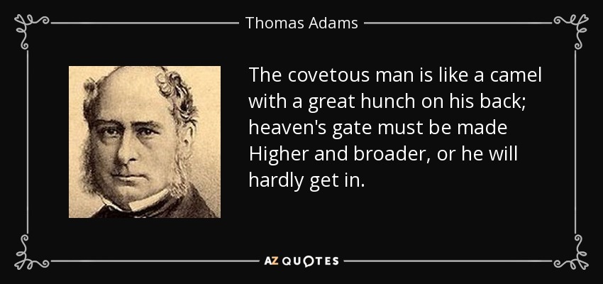 The covetous man is like a camel with a great hunch on his back; heaven's gate must be made Higher and broader, or he will hardly get in. - Thomas Adams