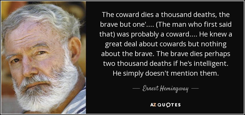 The coward dies a thousand deaths, the brave but one'.... (The man who first said that) was probably a coward.... He knew a great deal about cowards but nothing about the brave. The brave dies perhaps two thousand deaths if he's intelligent. He simply doesn't mention them. - Ernest Hemingway