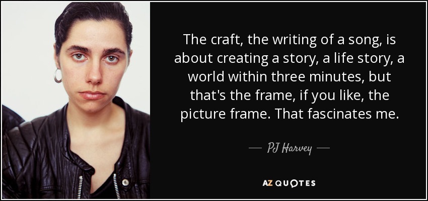 The craft, the writing of a song, is about creating a story, a life story, a world within three minutes, but that's the frame, if you like, the picture frame. That fascinates me. - PJ Harvey