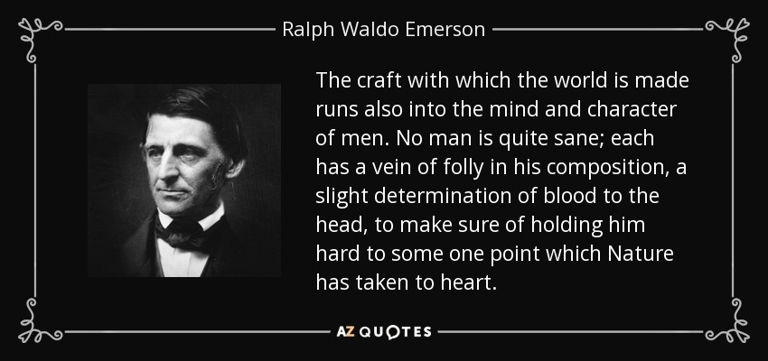 The craft with which the world is made runs also into the mind and character of men. No man is quite sane; each has a vein of folly in his composition, a slight determination of blood to the head, to make sure of holding him hard to some one point which Nature has taken to heart. - Ralph Waldo Emerson