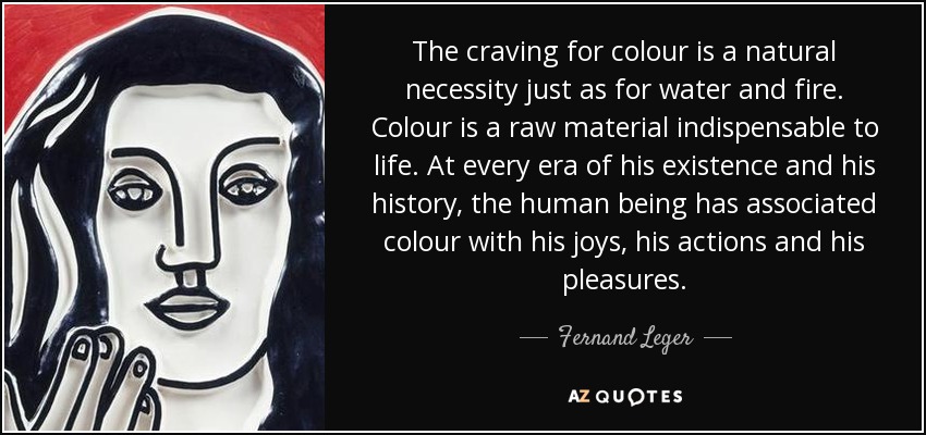 The craving for colour is a natural necessity just as for water and fire. Colour is a raw material indispensable to life. At every era of his existence and his history, the human being has associated colour with his joys, his actions and his pleasures. - Fernand Leger