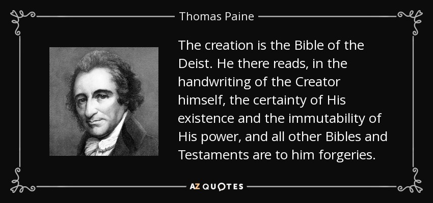 The creation is the Bible of the Deist. He there reads, in the handwriting of the Creator himself, the certainty of His existence and the immutability of His power, and all other Bibles and Testaments are to him forgeries. - Thomas Paine