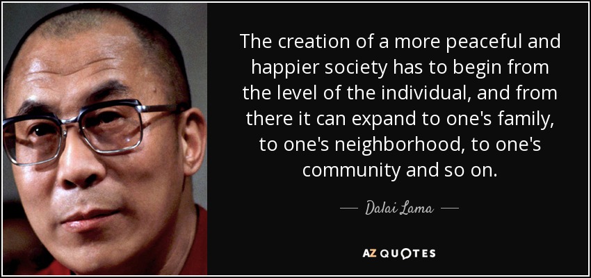 The creation of a more peaceful and happier society has to begin from the level of the individual, and from there it can expand to one's family, to one's neighborhood, to one's community and so on. - Dalai Lama