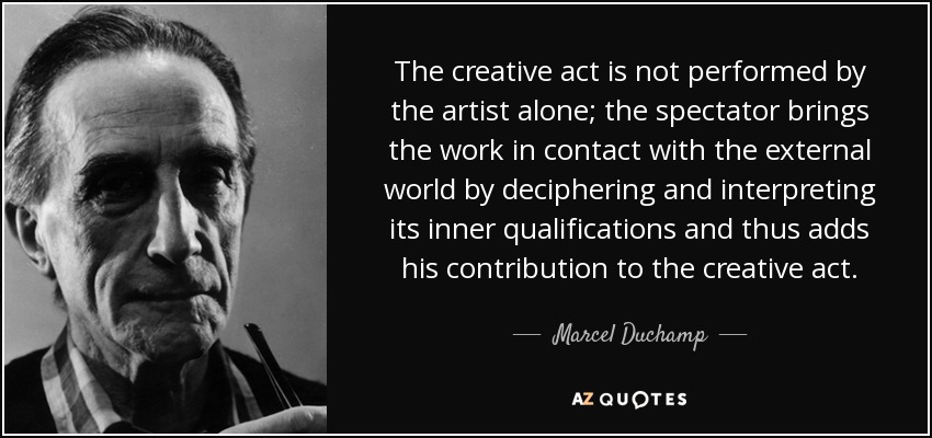 The creative act is not performed by the artist alone; the spectator brings the work in contact with the external world by deciphering and interpreting its inner qualifications and thus adds his contribution to the creative act. - Marcel Duchamp