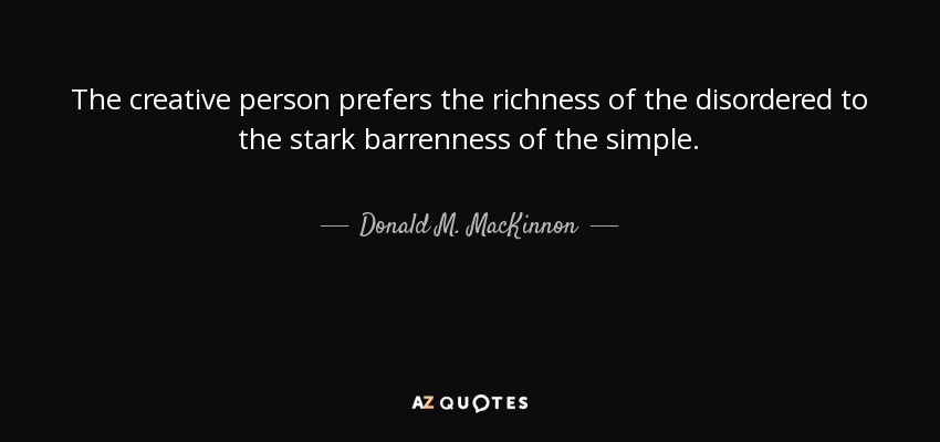 The creative person prefers the richness of the disordered to the stark barrenness of the simple. - Donald M. MacKinnon