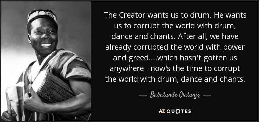 The Creator wants us to drum. He wants us to corrupt the world with drum, dance and chants. After all, we have already corrupted the world with power and greed....which hasn't gotten us anywhere - now's the time to corrupt the world with drum, dance and chants. - Babatunde Olatunji