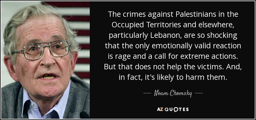 The crimes against Palestinians in the Occupied Territories and elsewhere, particularly Lebanon, are so shocking that the only emotionally valid reaction is rage and a call for extreme actions. But that does not help the victims. And, in fact, it's likely to harm them. - Noam Chomsky