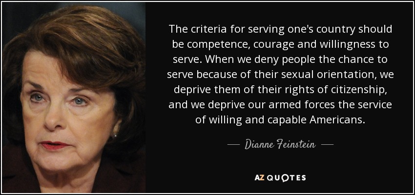 The criteria for serving one's country should be competence, courage and willingness to serve. When we deny people the chance to serve because of their sexual orientation, we deprive them of their rights of citizenship, and we deprive our armed forces the service of willing and capable Americans. - Dianne Feinstein