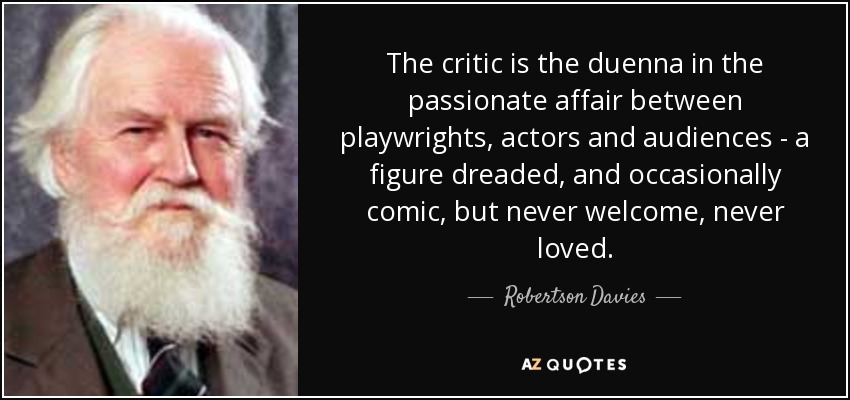 The critic is the duenna in the passionate affair between playwrights, actors and audiences - a figure dreaded, and occasionally comic, but never welcome, never loved. - Robertson Davies