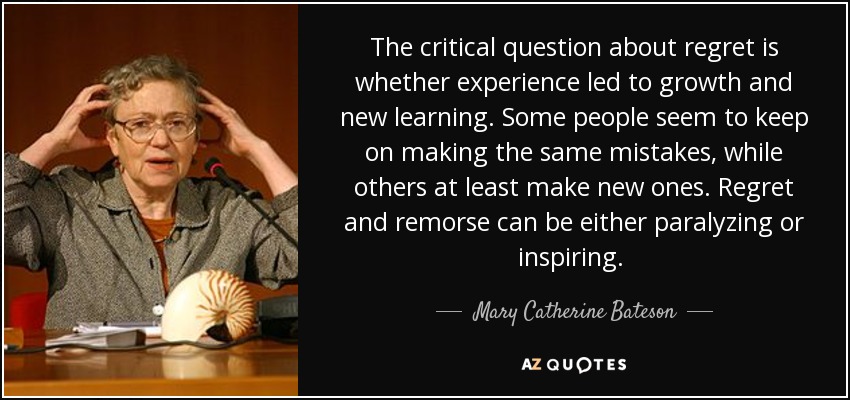 The critical question about regret is whether experience led to growth and new learning. Some people seem to keep on making the same mistakes, while others at least make new ones. Regret and remorse can be either paralyzing or inspiring. [p. 199] - Mary Catherine Bateson