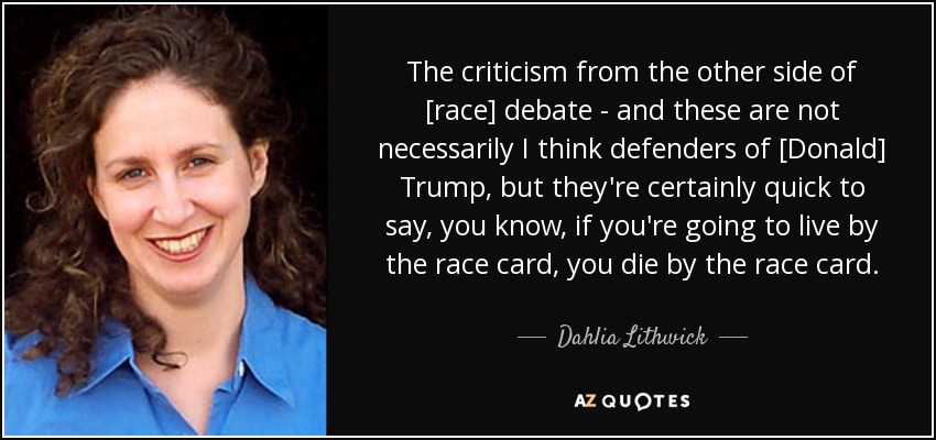 The criticism from the other side of [race] debate - and these are not necessarily I think defenders of [Donald] Trump, but they're certainly quick to say, you know, if you're going to live by the race card, you die by the race card. - Dahlia Lithwick