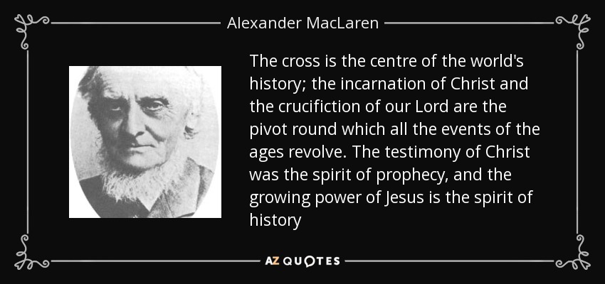 The cross is the centre of the world's history; the incarnation of Christ and the crucifiction of our Lord are the pivot round which all the events of the ages revolve. The testimony of Christ was the spirit of prophecy, and the growing power of Jesus is the spirit of history - Alexander MacLaren