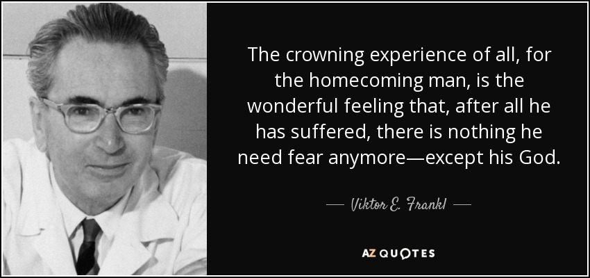 The crowning experience of all, for the homecoming man, is the wonderful feeling that, after all he has suffered, there is nothing he need fear anymore—except his God. - Viktor E. Frankl