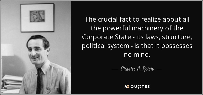 The crucial fact to realize about all the powerful machinery of the Corporate State - its laws, structure, political system - is that it possesses no mind. - Charles A. Reich