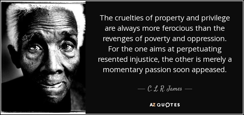 The cruelties of property and privilege are always more ferocious than the revenges of poverty and oppression. For the one aims at perpetuating resented injustice, the other is merely a momentary passion soon appeased. - C. L. R. James