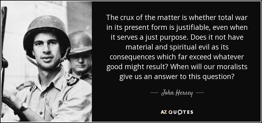 The crux of the matter is whether total war in its present form is justifiable, even when it serves a just purpose. Does it not have material and spiritual evil as its consequences which far exceed whatever good might result? When will our moralists give us an answer to this question? - John Hersey