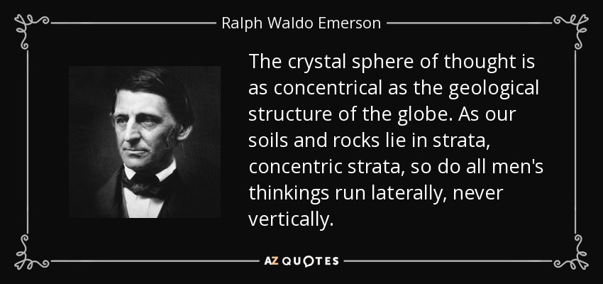 The crystal sphere of thought is as concentrical as the geological structure of the globe. As our soils and rocks lie in strata, concentric strata, so do all men's thinkings run laterally, never vertically. - Ralph Waldo Emerson