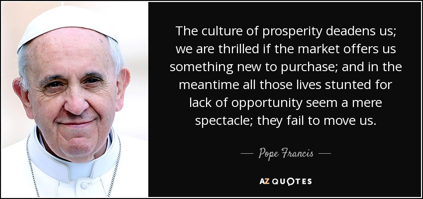The culture of prosperity deadens us; we are thrilled if the market offers us something new to purchase; and in the meantime all those lives stunted for lack of opportunity seem a mere spectacle; they fail to move us. - Pope Francis